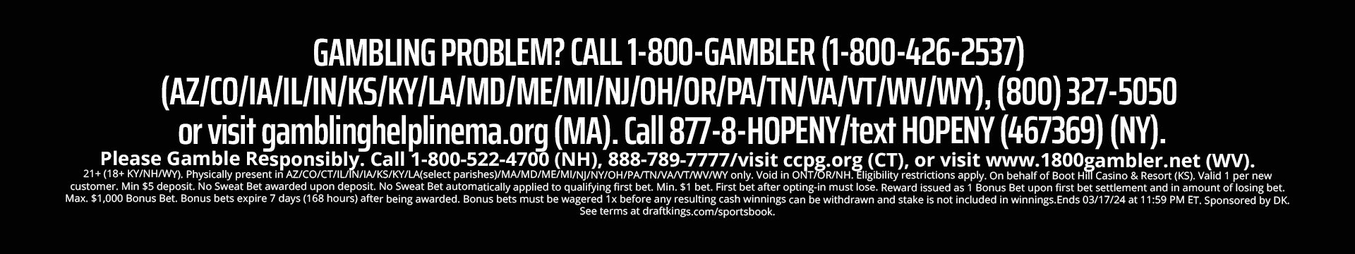 GAMBLING PROBLEM? CALL 1-800-GAMBLER (1-800-426-2537).
(AZ/CO/IA/IL/IN/KS/KY/LA/MD/ME/MI/NC/NJ/OH/OR/PA/N/VA/VT/WV/WY), (800) 327-5050 or visit gamblinghelplinema.org (MA).
Call 877-8-HOPENY/text HOPENY (467369) (NY). Please Gamble Responsibly.
Call 1-800-522-4700 (NH), 888-789-7777/visit ccpg.org (CT), or visit www.1800gambler.net (WV).
21+ (18+ KY/NH/WY). Physically present in AZ/CO/CT/IL/IN/IA/KS/KY/LA(select parishes)/MA/MD/ME/MI/NC/NJ/NY/OH/PA/TN/VANT/WV/WY only.
Void in ONT/OR/NH. Eligibility restrictions apply. On behalf of Boot Hill Casino & Resort (KS). Valid 1 per new customer.
Min. $5 deposit. Min. $5 bet. $150 issued as bonus bets that expire 7 days (168 hours) after being awarded.
Bonus bets must be wagered 1x before any resulting cash winnings can be withdrawn and stake is not included in winnings.
Ends 04/14/24 at 11:59 PM ET. Sponsored by DK. See terms at dkng.co/bball.
